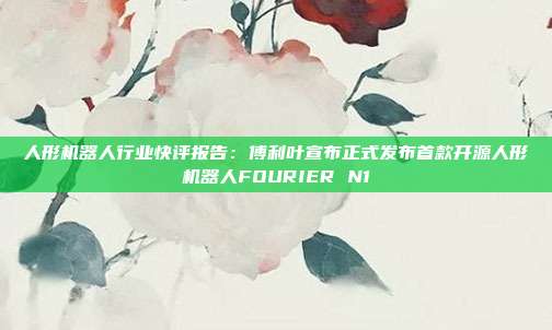 人形机器人行业快评报告:傅利叶宣布正式发布首款开源人形机器人FOURIER N1