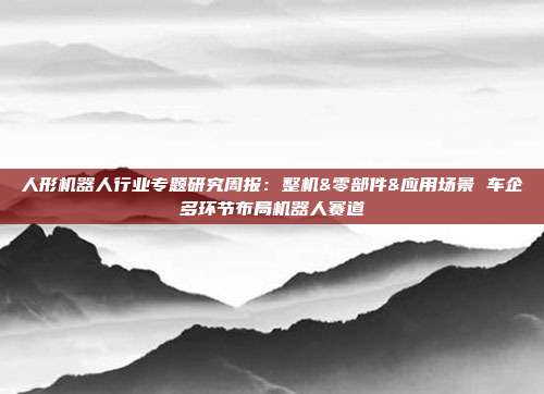 人形机器人行业专题研究周报:整机&零部件&应用场景 车企多环节布局机器人赛道