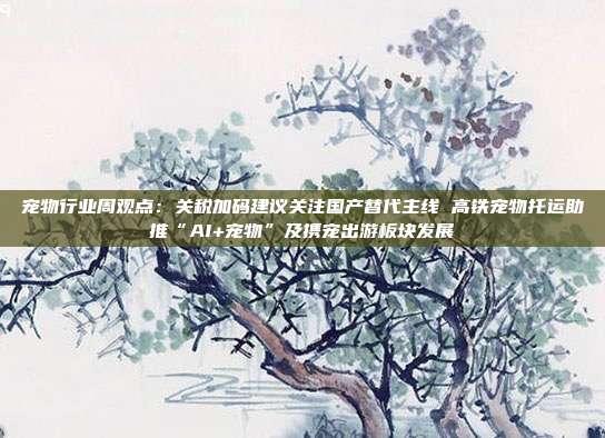 宠物行业周观点:关税加码建议关注国产替代主线 高铁宠物托运助推“AI+宠物”及携宠出游板块发展