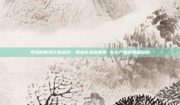 可控核聚变行业点评:商业化进程加速 关注产业链受益标的