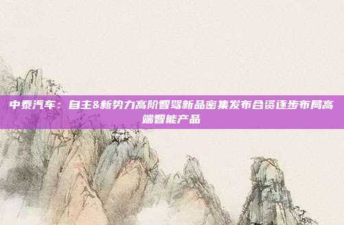 中泰汽车:自主&新势力高阶智驾新品密集发布合资逐步布局高端智能产品