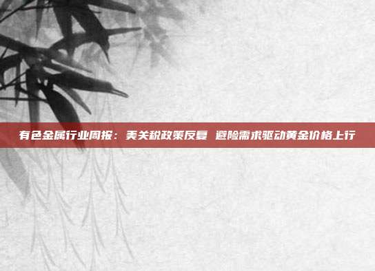 有色金属行业周报:美关税政策反复 避险需求驱动黄金价格上行