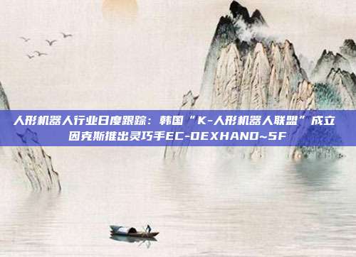 人形机器人行业日度跟踪:韩国“K-人形机器人联盟”成立 因克斯推出灵巧手EC-DEXHAND~5F