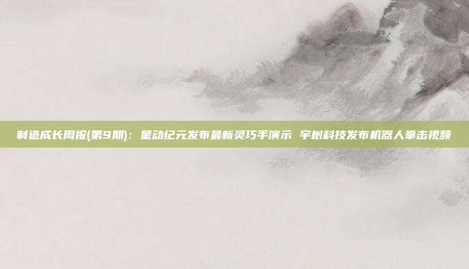 制造成长周报(第9期):星动纪元发布最新灵巧手演示 宇树科技发布机器人拳击视频