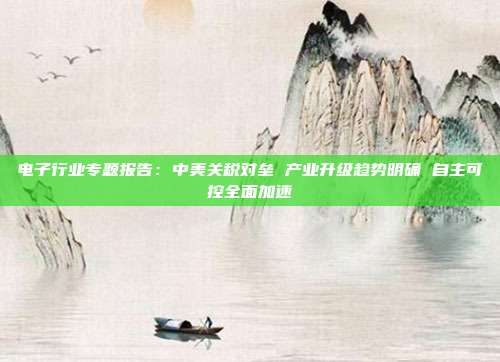 电子行业专题报告:中美关税对垒 产业升级趋势明确 自主可控全面加速
