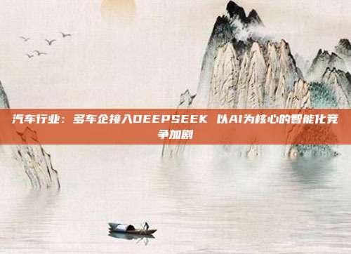 汽车行业:多车企接入DEEPSEEK 以AI为核心的智能化竞争加剧