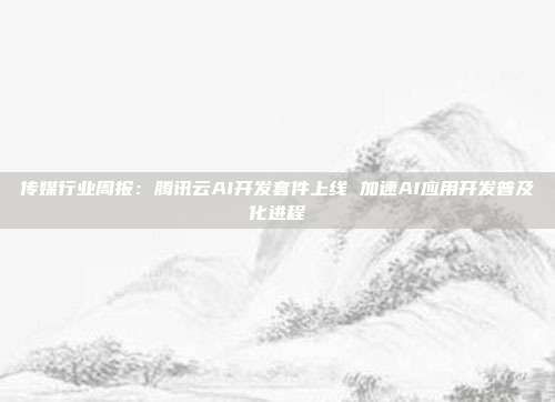 传媒行业周报:腾讯云AI开发套件上线 加速AI应用开发普及化进程