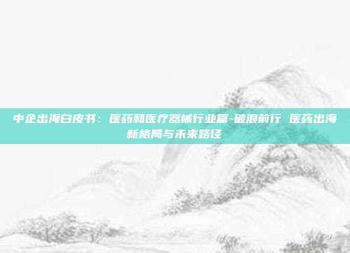 中企出海白皮书:医药和医疗器械行业篇-破浪前行 医药出海新格局与未来路径