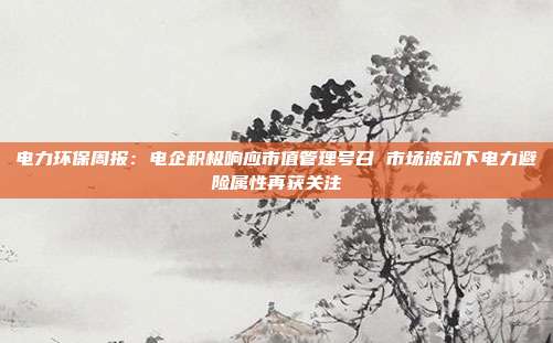 电力环保周报:电企积极响应市值管理号召 市场波动下电力避险属性再获关注