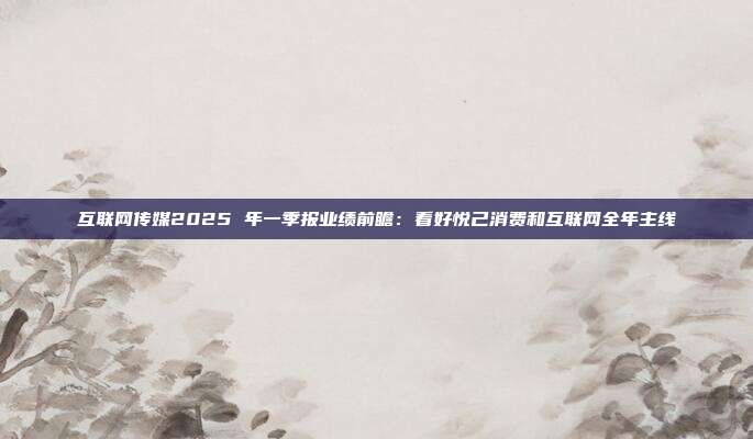 互联网传媒2025 年一季报业绩前瞻:看好悦己消费和互联网全年主线