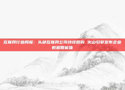 互联网行业周报:头部互联网公司持续回购 火山引擎发布企业数据智能体