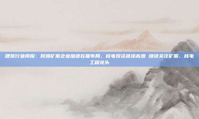 建筑行业周报:民爆矿服企业加速在疆布局、核电投资延续高增 继续关注矿服、核电工程龙头