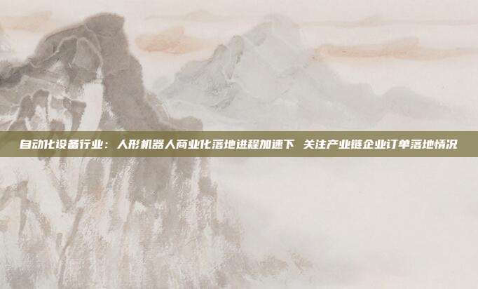 自动化设备行业:人形机器人商业化落地进程加速下 关注产业链企业订单落地情况