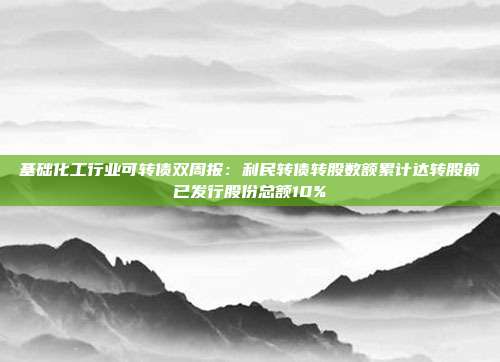 基础化工行业可转债双周报:利民转债转股数额累计达转股前已发行股份总额10%