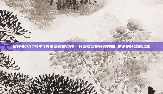 银行业2025年3月金融数据点评:社融信贷增长超预期 资金活化程度提高