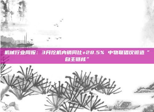 机械行业周报:3月挖机内销同比+28.5% 中物联倡议锻造“自主链核”