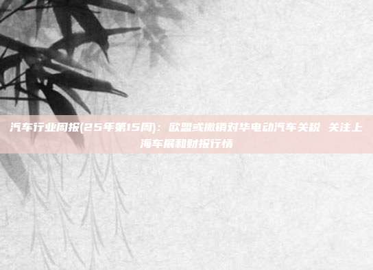 汽车行业周报(25年第15周):欧盟或撤销对华电动汽车关税 关注上海车展和财报行情