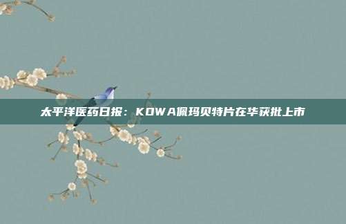 太平洋医药日报:KOWA佩玛贝特片在华获批上市