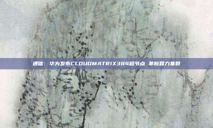 通信:华为发布CLOUDMATRIX384超节点 革新算力集群