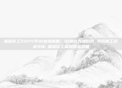 基础化工2025年Q1业绩前瞻:Q1油价先跌后涨 节后复工迎来补库 基础化工盈利明显改善