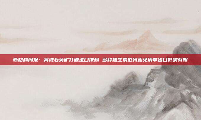 新材料周报:高纯石英矿打破进口依赖 多种维生素位列豁免清单出口影响有限