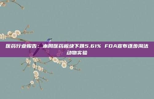 医药行业报告:本周医药板块下跌5.61% FDA宣布逐步淘汰动物实验
