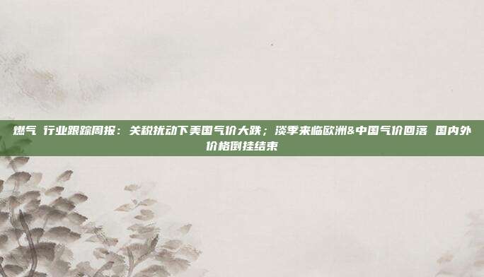 燃气Ⅱ行业跟踪周报:关税扰动下美国气价大跌;淡季来临欧洲&中国气价回落 国内外价格倒挂结束