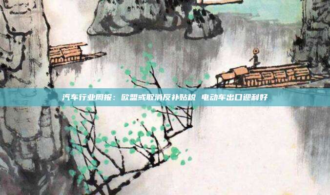 汽车行业周报:欧盟或取消反补贴税 电动车出口迎利好