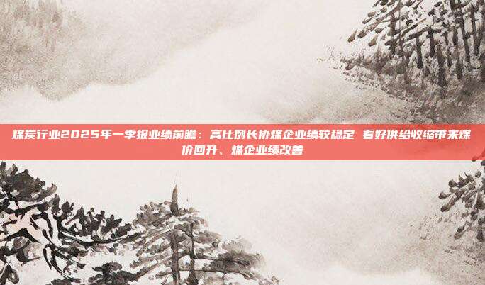 煤炭行业2025年一季报业绩前瞻:高比例长协煤企业绩较稳定 看好供给收缩带来煤价回升、煤企业绩改善