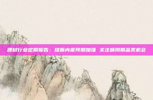 建材行业定期报告:提振内需预期加强 关注顺周期品类机会