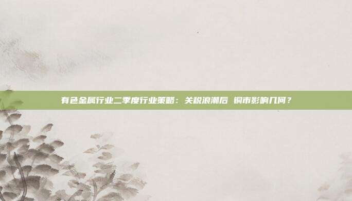 有色金属行业二季度行业策略:关税浪潮后 铜市影响几何?