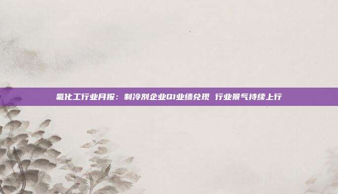 氟化工行业月报:制冷剂企业Q1业绩兑现 行业景气持续上行