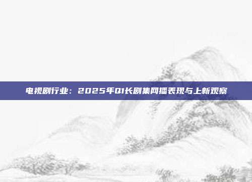 电视剧行业:2025年Q1长剧集网播表现与上新观察