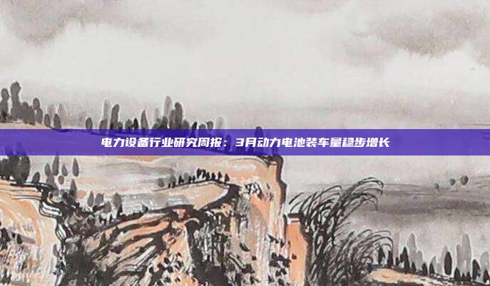 电力设备行业研究周报:3月动力电池装车量稳步增长