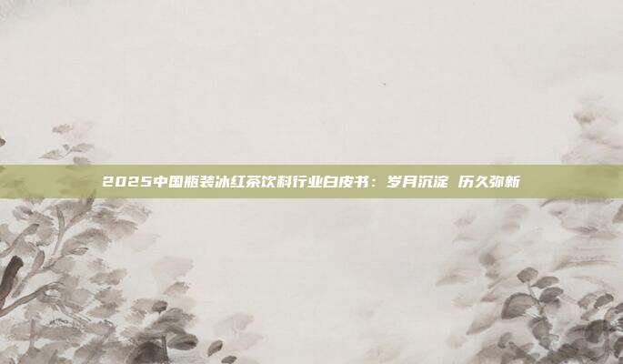 2025中国瓶装冰红茶饮料行业白皮书：岁月沉淀 历久弥新