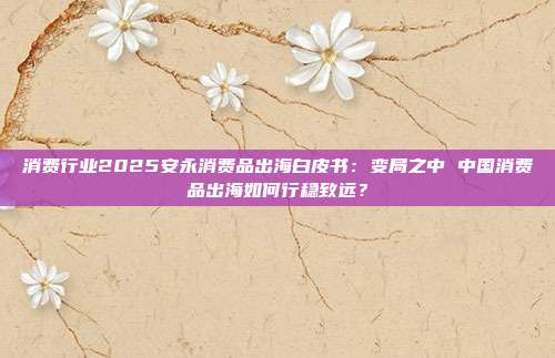 消费行业2025安永消费品出海白皮书：变局之中 中国消费品出海如何行稳致远？