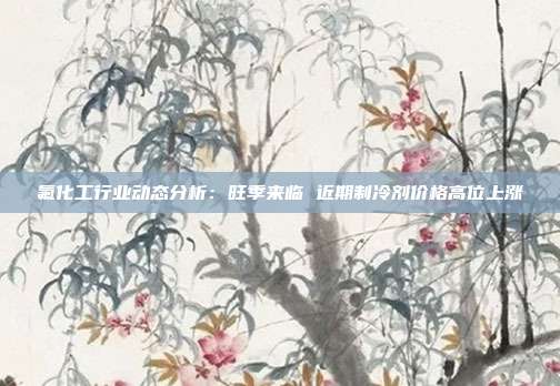氟化工行业动态分析:旺季来临 近期制冷剂价格高位上涨