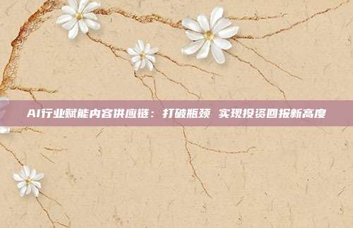 AI行业赋能内容供应链:打破瓶颈 实现投资回报新高度