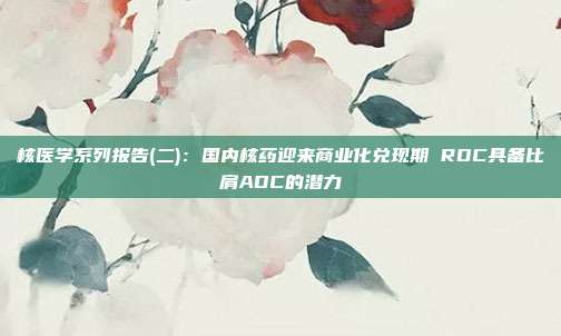 核医学系列报告(二):国内核药迎来商业化兑现期 RDC具备比肩ADC的潜力