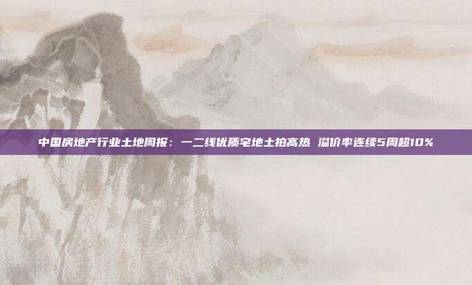中国房地产行业土地周报:一二线优质宅地土拍高热 溢价率连续5周超10%