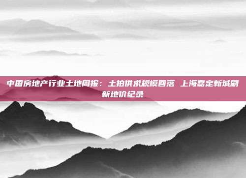 中国房地产行业土地周报:土拍供求规模回落 上海嘉定新城刷新地价纪录