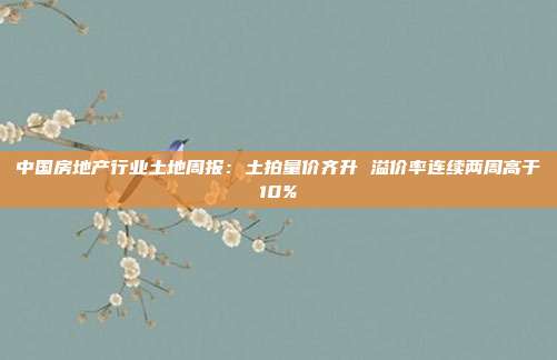 中国房地产行业土地周报:土拍量价齐升 溢价率连续两周高于10%
