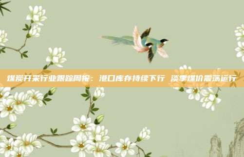 煤炭开采行业跟踪周报:港口库存持续下行 淡季煤价震荡运行