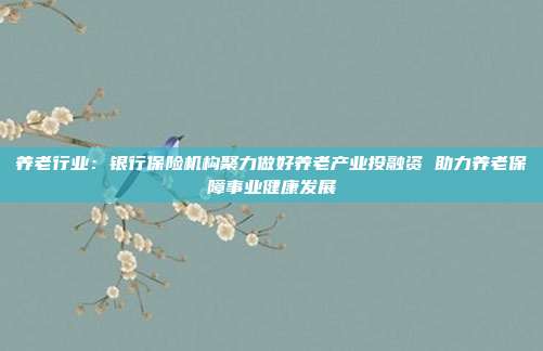 养老行业：银行保险机构聚力做好养老产业投融资 助力养老保障事业健康发展