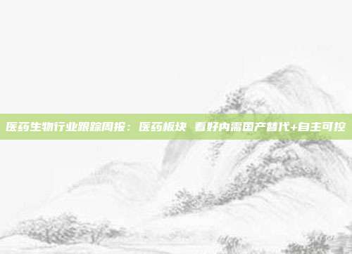 医药生物行业跟踪周报:医药板块 看好内需国产替代+自主可控