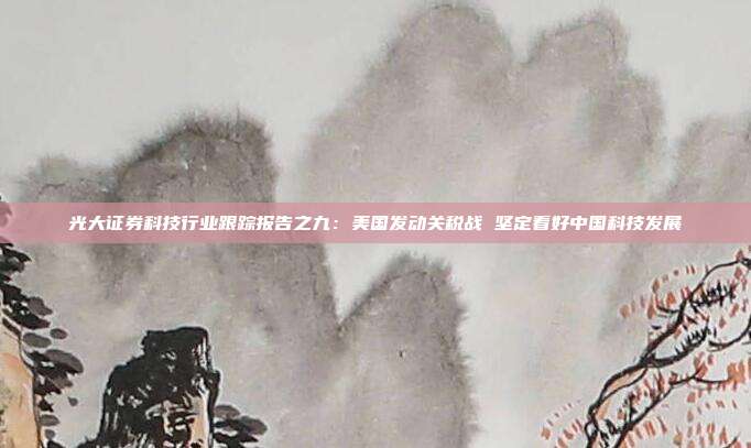 光大证券科技行业跟踪报告之九:美国发动关税战 坚定看好中国科技发展