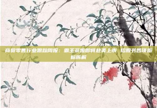 商贸零售行业跟踪周报:霸王茶姬即将赴美上市 招股书各项指标拆解