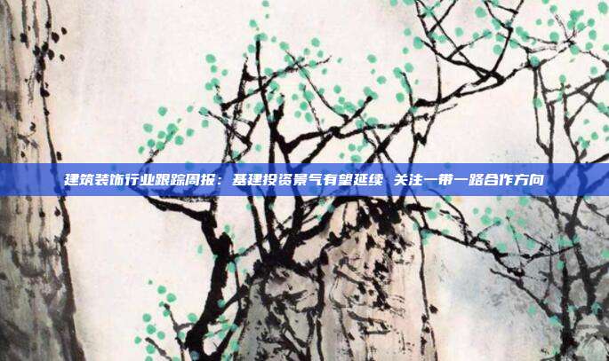 建筑装饰行业跟踪周报:基建投资景气有望延续 关注一带一路合作方向
