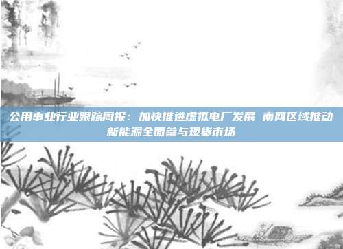 公用事业行业跟踪周报:加快推进虚拟电厂发展 南网区域推动新能源全面参与现货市场