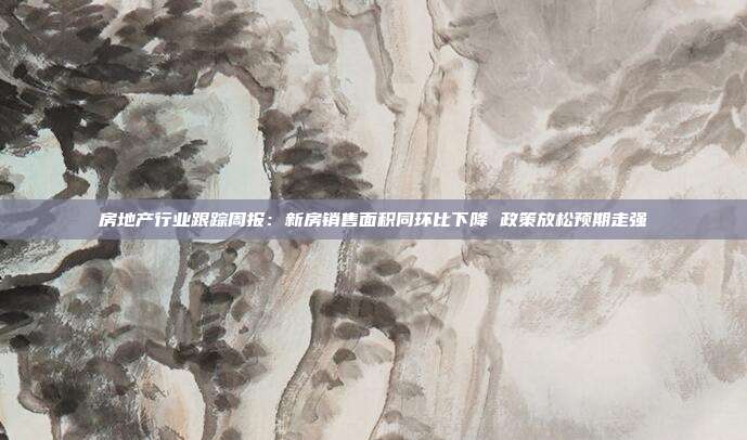 房地产行业跟踪周报:新房销售面积同环比下降 政策放松预期走强
